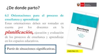 CNEB PAG 171
¿De donde parto?
6.1 Orientaciones para el proceso de
enseñanza y aprendizaje
Estas orientaciones deben ser tomadas en
cuenta por los docentes en la
planificación, ejecución y evaluación
de los procesos de enseñanza y aprendizaje
en los espacios educativos.
• Partir de situaciones significativas.
 