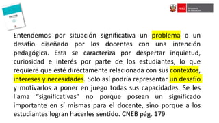 Entendemos por situación significativa un problema o un
desafío diseñado por los docentes con una intención
pedagógica. Esta se caracteriza por despertar inquietud,
curiosidad e interés por parte de los estudiantes, lo que
requiere que esté directamente relacionada con sus contextos,
intereses y necesidades. Solo así podría representar un desafío
y motivarlos a poner en juego todas sus capacidades. Se les
llama “significativas” no porque posean un significado
importante en sí mismas para el docente, sino porque a los
estudiantes logran hacerles sentido. CNEB pág. 179
 