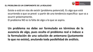 EL PROBLEMA ES UN COMPONENTE DE LA REALIDAD
Existe o está en vías de existir (problema potencial). Es algo que está
ocurriendo o que se prevé -a partir de una tendencia específica- que va a
ocurrir próximamente.
El problema NO es la falta de algo a lo que se aspira.
Un problema no debe ser formulado en términos de la
ausencia de algo, pues oculta el problema real e induce a
la formulación de una solución de antemano (justamente
lo que no existe), anulando toda posibilidad de análisis.
 