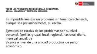 TODOS LOS PROBLEMAS TIENEN ESCALAS: GEOGRÁFICA,
SOCIAL, ECONÓMICA Y TEMPORAL DEFINIDAS
Es imposible analizar un problema sin tener caracterizada,
aunque sea preliminarmente, su escala.
Ejemplos de escalas de los problemas son su nivel
personal, familiar, grupal; local, regional, nacional; diario,
mensual, anual; de
alcance a nivel de una unidad productiva, de sector
económico.
 