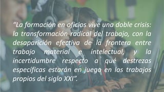 “La formación en oficios vive una doble crisis:
la transformación radical del trabajo, con la
desaparición efectiva de la frontera entre
trabajo material e intelectual, y la
incertidumbre respecto a qué destrezas
específicas estarán en juego en los trabajos
propios del siglo XXI”.
 
