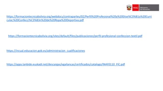 https://formaciontecnicabolivia.org/webdocs/contrapartes/02/Perfil%20Profesional%20y%20Dise%C3%B1o%20Curri
cular,%20Confecci%C3%B3n%20de%20Ropa%20Deportiva.pdf
https://formaciontecnicabolivia.org/sites/default/files/publicaciones/perfil-profesional-confeccion-textil.pdf
https://incual.educacion.gob.es/administracion_cualificaciones
https://apps.lanbide.euskadi.net/descargas/egailancas/certificados/catalogo/INAF0110_FIC.pdf
 