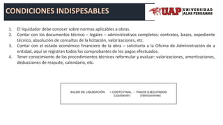 CONDICIONES INDISPESABLES
1. El liquidador debe conocer sobre normas aplicables a obras.
2. Contar con los documentos técnico – legales – administrativos completos: contratos, bases, expediente
técnico, absolución de consultas de la licitación, valorizaciones, etc.
3. Contar con el estado económico financiero de la obra – solicitarlo a la Oficina de Administración de a
entidad, aquí se registran todos los comprobantes de los pagos efectuados.
4. Tener conocimiento de los procedimientos técnicos reformular y evaluar: valorizaciones, amortizaciones,
deducciones de reajuste, calendario, etc.
 