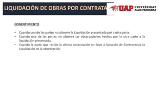 LIQUIDACIÓN DE OBRAS POR CONTRATA
CONENTIMIENTO
• Cuando una de las partes no observa la Liquidación presentada por a otra parte.
• Cuando una de las partes no observa las observaciones hechas por la otra parte a la
liquidación presentada.
• Cuando la parte que recibe la ultima observación no lleve a Solución de Controversia la
Liquidación de la observación.
 