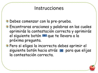 Instrucciones

Debes comenzar con la pre-prueba.
Encontraras oraciones y palabras en las cuales
oprimirás la contestación correcta y oprimirás
el siguiente botón     que te llevara a la
próxima pregunta.
Pero si eliges la incorrecta debes oprimir el
siguiente botón hacia atrás       para que elijas
la contestación correcta.


                                                5
 