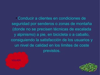 Conducir a clientes en condiciones de
seguridad por senderos o zonas de montaña
(donde no se precisen técnicas de escalada
y alpinismo) a pie, en bicicleta o a caballo,
consiguiendo la satisfacción de los usuarios y
un nivel de calidad en los límites de coste
previstos.
●

VOLVER

 