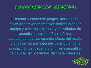 COMPETENCIA GENERAL
Enseñar y dinamizar juegos, actividades
físico-deportivas recreativas individuales, de
equipo y con implementos, y actividades de
acondicionamiento físico básico,
adaptándolos a las características del medio
y a las de los participantes consiguiendo la
satisfacción del usuario y un nivel competitivo
de calidad, en los límites de coste previstos.
●

 