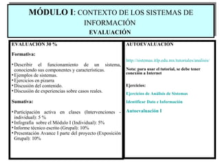 EVALUACIÓN 30 % Formativa: Describir el funcionamiento de un sistema, conociendo sus componentes y características. Ejemplos de sistemas. Ejercicios en pizarra Discusión del contenido. Discusión de experiencias sobre casos reales. Sumativa: Participación activa en clases (Intervenciones - individual):  5 % Infografía  sobre el Módulo I (Individual): 5% Informe técnico escrito (Grupal): 10% Presentación Avance I parte del proyecto (Exposición Grupal): 10% AUTOEVALUACIÓN http :// sistemas.itlp.edu.mx / tutoriales / analisis / Nota: para usar el tutorial, se debe tener conexión a Internet Ejercicios: Ejercicios de Análisis de Sistemas Identificar Dato e Información Autoevaluación I MÓDULO I :  CONTEXTO DE LOS SISTEMAS DE INFORMACIÓN   EVALUACI Ó N   