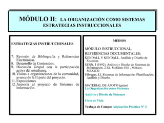 MÓDULO II :   LA ORGANIZACI Ó N COMO SISTEMAS ESTRATEGIAS INSTRUCCIONALES MEDIOS MÓDULO INSTRUCCIONAL. REFERENCIAS DOCUMENTALES:   KENDALL Y KENDALL. Análisis y Diseño de Sistemas.  SENN, J (1992). Análisis y Diseño de Sistemas de Información. 2 Ed. McGraw-Hill , México, MEXICO  Fábregas, Ll. Sistemas de Información: Planificación, Análisis y Diseño. MATERIAL DE APOYO (guías) La Organización como Sistemas Análisis y Diseño de Sistemas Ciclo de Vida Trabajo de Campo:  Asignación Práctica Nº 2 ESTRATEGIAS INSTRUCCIONALES Revisión de Bibliografía y Referencias Electrónicas. Desarrollo de Contenidos. Discusión Grupal con la participación activa del estudiante. Visitas a organizaciones de la comunidad, avance de la II parte del proyecto. Exposiciones Asesor í a al proyecto de Sistemas de Información. 