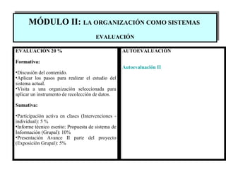 MÓDULO II:  LA ORGANIZACIÓN COMO SISTEMAS   EVALUACIÓN EVALUACIÓN 20 % Formativa: Discusión del contenido.   Aplicar los pasos para realizar el estudio del sistema actual. Visita a una organización seleccionada para aplicar un instrumento de recolección de datos. Sumativa: Participación activa en clases (Intervenciones - individual):  5 % Informe técnico escrito: Propuesta de sistema de Información (Grupal): 10% Presentación Avance II parte del proyecto (Exposición Grupal): 5%   AUTOEVALUACIÓN Autoevaluación  II 