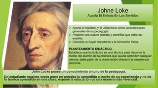 Johne Loke
Apunta El Énfasis En Los Sentidos
 Aportó el realismo y el utilitarismo como características
generales de su pedagogía.
 Propone una cultura realista y científica que debe ser
enseña.
 Concede un lugar importante a la formación física.
PLANTEAMIENTO DIDÁCTICO.
Establece que la didáctica es una técnica para disponer la
mente del alumno de tal manera que pueda aprender cualquier
ciencia, debe partir de la observación directa y la experiencia
personal.
John Locke posee un conocimiento amplio de la pedagogía.
Un estudiante muchas veces pone en práctica lo aprendido a través de su experiencia y no de
lo teórico aprendido en una clase, expone la educación de una manera más vivencial.
 