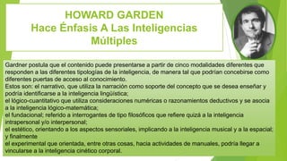 HOWARD GARDEN
Hace Énfasis A Las Inteligencias
Múltiples
Gardner postula que el contenido puede presentarse a partir de cinco modalidades diferentes que
responden a las diferentes tipologías de la inteligencia, de manera tal que podrían concebirse como
diferentes puertas de acceso al conocimiento.
Estos son: el narrativo, que utiliza la narración como soporte del concepto que se desea enseñar y
podría identificarse a la inteligencia lingüística;
el lógico-cuantitativo que utiliza consideraciones numéricas o razonamientos deductivos y se asocia
a la inteligencia lógico-matemática;
el fundacional; referido a interrogantes de tipo filosóficos que refiere quizá a la inteligencia
intrapersonal y/o interpersonal;
el estético, orientando a los aspectos sensoriales, implicando a la inteligencia musical y a la espacial;
y finalmente
el experimental que orientada, entre otras cosas, hacia actividades de manuales, podría llegar a
vincularse a la inteligencia cinético corporal.
 