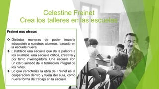 Celestine Freinet
Crea los talleres en las escuelas
Freinet nos ofrece:
 Distintas maneras de poder impartir
educación a nuestros alumnos, basado en
la escuela nueva
 Establece una escuela que da la palabra a
los alumnos, una escuela crítica, creativa y
por tanto investigadora. Una escuela con
un claro sentido de la formación integral de
los niños.
 Lo que caracteriza la obra de Freinet es la
cooperación dentro y fuera del aula, como
nueva forma de trabajo en la escuela.
 