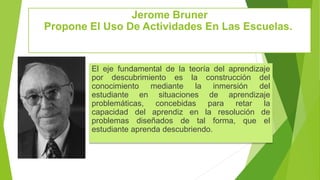 Jerome Bruner
Propone El Uso De Actividades En Las Escuelas.
El eje fundamental de la teoría del aprendizaje
por descubrimiento es la construcción del
conocimiento mediante la inmersión del
estudiante en situaciones de aprendizaje
problemáticas, concebidas para retar la
capacidad del aprendiz en la resolución de
problemas diseñados de tal forma, que el
estudiante aprenda descubriendo.
 