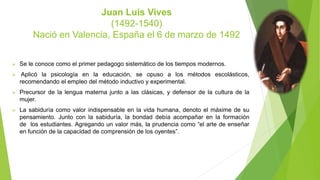 Juan Luis Vives
(1492-1540)
Nació en Valencia, España el 6 de marzo de 1492
 Se le conoce como el primer pedagogo sistemático de los tiempos modernos.
 Aplicó la psicología en la educación, se opuso a los métodos escolásticos,
recomendando el empleo del método inductivo y experimental.
 Precursor de la lengua materna junto a las clásicas, y defensor de la cultura de la
mujer.
 La sabiduría como valor indispensable en la vida humana, denoto el máxime de su
pensamiento. Junto con la sabiduría, la bondad debía acompañar en la formación
de los estudiantes. Agregando un valor más, la prudencia como “el arte de enseñar
en función de la capacidad de comprensión de los oyentes”.
 