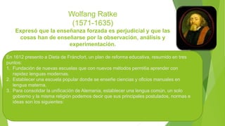 Wolfang Ratke
(1571-1635)
Expresó que la enseñanza forzada es perjudicial y que las
cosas han de enseñarse por la observación, análisis y
experimentación.
En 1612 presento a Dieta de Fráncfort, un plan de reforma educativa, resumido en tres
puntos:
1. Fundación de nuevas escuelas que con nuevos métodos permitía aprender con
rapidez lenguas modernas.
2. Establecer una escuela popular donde se enseñe ciencias y oficios manuales en
lengua materna.
3. Para consolidar la unificación de Alemania, establecer una lengua común, un solo
gobierno y la misma religión podemos decir que sus principales postulados, normas e
ideas son los siguientes:
 