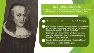 Juan Amós Comenio
(1592-1670) “se deben graduar los estudios a la capacidad
del discípulo, la enseñanza debe ser atractiva y útil”
Comenius es considerado el padre de la Pedagogía.
 Fue teólogo, filósofo y pedagogo, pero su fuerza está
en su convencimiento de que la educación tiene un
importante papel en el desarrollo de las
personas, en el esfuerzo que hizo para que el
conocimiento llegara a todos, hombres y mujeres
por igual, sin malos tratos, buscando la alegría y
motivación de los alumnos.
Creador de la gran obra literaria “didactica Magna”
impulsando al estudio de la lenguas.
 