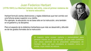 Juan Federico Herbart
(1776-1841) La libertad interior del niño, crea el primer sistema de
la teoría educativa.
Herbart formuló ciertas distinciones y reglas didácticas que han corrido con
una fortuna acaso superior a su mérito.
Por ejemplo, la educación no se basa sólo en la instrucción, sino también
en el gobierno y la disciplina.
Pero el aspecto de la didáctica herbartiana que más se desarrolló y difundió
es de los grados formales de la instrucción.
El maestro debe poseer carisma y personalidad para
generar interés en el aprendizaje, ya que esto conforma
una pieza esencial en la propuesta pedagógica de
Herbart, tanto así que considera al maestro como un
artista, cuya misión es educar.
 