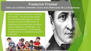 Frederick Froebel
Crea Los Jardines Infantiles Como Acto Relevante De La Enseñanza.
Para Froebel la educación comienza
en la niñez, y es ahí donde recalca
la importancia del juego en el niño,
porque a través de ello el niño se
introduce en el mundo de la cultura,
de la sociedad, la creatividad, y el
servicio a los demás, la educación
se debe dar en un ambiente de amor
y libertad.
 