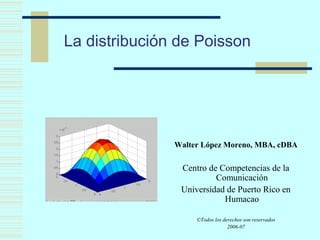 La distribución de Poisson
Walter López Moreno, MBA, cDBA
Centro de Competencias de la
Comunicación
Universidad de Puerto Rico en
Humacao
©Todos los derechos son reservados
2006-07
 