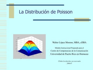 La Distribución de Poisson
Walter López Moreno, MBA, cDBA
Módulo Instruccional Preparado para el
Centro de Competencias de la Comunicación
Universidad de Puerto Rico en Humacao
©Todos los derechos son reservados
2006-07
 