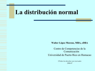 La distribución normal 
Walter López Moreno, MBA, cDBA 
Centro de Competencias de la 
Comunicación 
Universidad de Puerto Rico en Humacao 
©Todos los derechos son reservados 
2006-07 
 