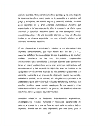 130
grandes eventos internacionales donde se participa y no se ha logrado
la incorporación de la mayor parte de la población a la práctica del
juego y el deporte, de manera regular y ordinaria; además, se tiene
poca injerencia en la gran empresa multinacional deportiva del
espectáculo y del entretenimiento. Con la excepción de Cuba, cuya
situación y condición deportiva deriva de una concepción socio-
económica-política y de una inserción diferente al resto de América
Latina en el sistema capitalista, con una ubicación distinta en el
concierto mundial de naciones.
El reto planteado es la construcción colectiva de una alternativa lúdico
deportiva latinoamericana, que vaya mucho más allá del D-R-R-C,
capaz de satisfacer las necesidades de toda la población y de producir
mejores resultados en las más importantes competencias
internacionales (más campeones y récords); además, debe permitirnos
tener un mayor protagonismo en la gran empresa multinacional del
entretenimiento y del espectáculo deportivo, que se traduce en la
apropiación de volúmenes mayores de las ganancias producidas. Se
alimenta y alimenta a un proceso de integración mucho más amplio,
económico, político, social, cultural, etc., dirigido a incorporarnos a la
globalización para aprovechar sus ventajas y beneficios y minimizar sus
efectos negativos sobre nuestro continente, lo que requiere como
condición establecer una relación de igualdad, de América Latina con
los demás países y bloques de poder mundial.
Podemos comenzar de inmediato, intercambiando experiencias,
investigaciones, recursos humanos y materiales, aprendiendo de
aciertos y errores de lo que se hace en cada país en materia lúdico-
deportiva. Puede ser un paso importante, por una parte, para ir
 
