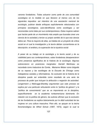 137
varones fundadores. Todas actuaron como parte de una comunidad
sociológica en la medida en que llenaron al menos uno de los
siguientes requisitos: ser miembro de una asociación nacional de
sociología, publicar desde enfoques explícitamente relacionados con
principios sociológicos, auto-identificarse como sociólogas y ser
reconocidas como tales por sus contemporáneos. Estas mujeres sabían
que hacían parte de un movimiento más amplio que buscaba crear una
ciencia de la sociedad y tenían su propio sentido de lo que esa ciencia
debía ser. Para la mayoría de ellas, se trataba de un proyecto de crítica
social en el cual la investigación y la teoría debían concentrarse en la
descripción, el análisis y la superación de la injusticia social.
A pesar de su trabajo en la sociología y la teoría social y de su
visibilidad para sus contemporáneos, estas fundadoras desaparecieron
como presencia significativa de la historia de la sociología. Algunas
sobrevivieron en posiciones marginales: Harriett Martineau es
recordada como traductora de Comte, Marianne Weber como biógrafa
de su esposo y las sociólogas de la Escuela de Chicago como
trabajadoras sociales y reformadoras. Su exclusión de la historia de la
disciplina puede ser entendida como resultado de una serie de
procesos de poder que incluyen la atribución o negación de autoridad.
Lengermann y Niebrugge-Brantley argumentan que este proceso se
explica por una particular articulación entre la ―política de género‖ y la
―política de conocimiento‖ que se va imponiendo en la disciplina,
específicamente en la academia norteamericana dominante. En
relación con la política de género, las autoras afirman que la exclusión
de las fundadoras se explica básicamente por la débil autoridad de las
mujeres en una cultura masculina. Para ello, se apoyan en la teoría
fenomenológica de Alfred Schutz (1967, 1973), según la cual la
 
