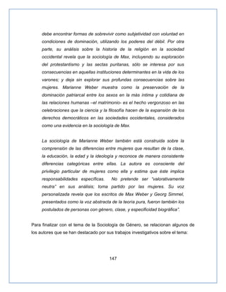 147
debe encontrar formas de sobrevivir como subjetividad con voluntad en
condiciones de dominación, utilizando los poderes del débil. Por otra
parte, su análisis sobre la historia de la religión en la sociedad
occidental revela que la sociología de Max, incluyendo su exploración
del protestantismo y las sectas puritanas, sólo se interesa por sus
consecuencias en aquellas instituciones determinantes en la vida de los
varones; y deja sin explorar sus profundas consecuencias sobre las
mujeres. Marianne Weber muestra como la preservación de la
dominación patriarcal entre los sexos en la más íntima y cotidiana de
las relaciones humanas –el matrimonio- es el hecho vergonzoso en las
celebraciones que la ciencia y la filosofía hacen de la expansión de los
derechos democráticos en las sociedades occidentales, considerados
como una evidencia en la sociología de Max.
La sociología de Marianne Weber también está construida sobre la
comprensión de las diferencias entre mujeres que resultan de la clase,
la educación, la edad y la ideología y reconoce de manera consistente
diferencias categóricas entre ellas. La autora es consciente del
privilegio particular de mujeres como ella y estima que éste implica
responsabilidades específicas. No pretende ser ―valorativamente
neutra‖ en sus análisis; toma partido por las mujeres. Su voz
personalizada revela que los escritos de Max Weber y Georg Simmel,
presentados como la voz abstracta de la teoría pura, fueron también los
postulados de personas con género, clase, y especificidad biográfica‖.
Para finalizar con el tema de la Sociología de Género, se relacionan algunos de
los autores que se han destacado por sus trabajos investigativos sobre el tema:
 