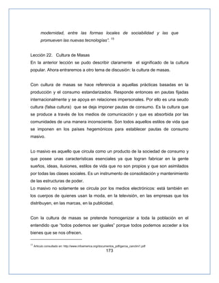 173
modernidad, entre las formas locales de sociabilidad y las que
promueven las nuevas tecnologías‖. 15
Lección 22. Cultura de Masas
En la anterior lección se pudo describir claramente el significado de la cultura
popular. Ahora entraremos a otro tema de discusión: la cultura de masas.
Con cultura de masas se hace referencia a aquellas prácticas basadas en la
producción y el consumo estandarizados. Responde entonces en pautas fijadas
internacionalmente y se apoya en relaciones impersonales. Por ello es una seudo
cultura (falsa cultura) que se deja imponer pautas de consumo. Es la cultura que
se produce a través de los medios de comunicación y que es absorbida por las
comunidades de una manera inconsciente. Son todos aquellos estilos de vida que
se imponen en los países hegemónicos para establecer pautas de consumo
masivo.
Lo masivo es aquello que circula como un producto de la sociedad de consumo y
que posee unas características esenciales ya que logran fabricar en la gente
sueños, ideas, ilusiones, estilos de vida que no son propios y que son asimilados
por todas las clases sociales. Es un instrumento de consolidación y mantenimiento
de las estructuras de poder.
Lo masivo no solamente se circula por los medios electrónicos: está también en
los cuerpos de quienes usan la moda, en la televisión, en las empresas que los
distribuyen, en las marcas, en la publicidad.
Con la cultura de masas se pretende homogenizar a toda la población en el
entendido que “todos podemos ser iguales” porque todos podemos acceder a los
bienes que se nos ofrecen.
15
Articulo consultado en: http://www.infoamerica.org/documentos_pdf/garcia_canclini1.pdf
 