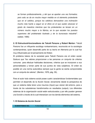 19
se forman profesionalmente, y del que se apartan una vez formados;
pero esto se da en mucha mayor medida en el elemento protestante
que en el católico, porque los católicos demuestran una inclinación
mucho más fuerte a seguir en el oficio en el que suelen alcanzar el
grado de maestros mientras que los protestantes se lanzan en un
número mucho mayor a la fábrica, en la que escalan los puestos
superiores del proletariado ilustrado y de la burocracia industrial‖.
(weber, 1995)
2. El Estructural-funcionalismo de Talcott Parsons y Robert Merton: Talcott
Parsons fue un influyente sociólogo norteamericano, reconocido en la sociología
contemporánea, quien desarrolló parte de su teoría en Alemania por lo cual fue
muy influenciado por el pensamiento de Weber.
El problema básico de la sociedad para Talcott Parsons era el orden social.
Sostuvo que “los valores proporcionan a las personas un conjunto de criterios
comunes para efectuar habituales decisiones, criterios que se incorporan a sus
personalidades y toman parte de sus puntos de vista subjetivos. El orden es
posible sin una norma autocrática siempre que la gente se sienta comprometida
con un conjunto de valores”. (Benton, 1978, pág. 39).
Para el autor todo sistema social posee cuatro características fundamentales que
permiten el desarrollo de la Acción Social, obviamente desde la perspectiva de
que un sistema debe tener unos insumos (Input) que vienen del entorno, para a
través de los subsistemas transformarlos en resultados (output). Los diferentes
sistemas de la organización social están estructurados y por ello pueden generar
una función a través de la cual interactúan con los demás elementos del sistema.
1: El Sistema de Acción Social
SUBSISTEMAS DEL FUNCIONES DE LOS ORIENTACION
 