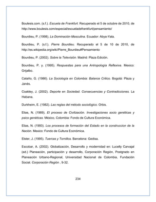 234
Boulesis.com. (s.f.). Escuela de Frankfurt. Recuperado el 5 de octubre de 2010, de
http://www.boulesis.com/especial/escueladefrankfurt/pensamiento/
Bourdieu, P. (1998). La Dominación Masculina. Ecuador: Abya-Yala.
Bourdieu, P. (s.f.). Pierre Bourdieu. Recuperado el 5 de 10 de 2010, de
http://es.wikipedia.org/wiki/Pierre_Bourdieu#Pensamiento
Bourdieu, P. (2002). Sobre la Televisión. Madrid: Plaza Edición.
Bourdieu, P. y. (1995). Respuestas para una Antropología Reflexiva. Mexico:
Grijalbo.
Cataño, G. (1986). La Sociología en Colombia: Balance Critico. Bogotá: Plaza y
Janés.
Coakley, J. (2002). Deporte en Sociedad. Consecuencias y Contradicciones. La
Habana.
Durkheim, E. (1982). Las reglas del método sociológico. Orbis.
Elias, N. (1989). El proceso de Civilización. Investigaciones socio genéticas y
psico genéticas. México, Colombia: Fondo de Cultura Económica.
Elias, N. (1993). Los procesos de formación del Estado en la construccion de la
Nación. Mexico: Fondo de Cultura Económica.
Elster, J. (1995). Tuercas y Tornillos. Barcelona: Gedisa.
Escobar, A. (2002). Globalización, Desarrollo y modernidad en: Lucelly Carvajal
(ed.) Planeación, participación y desarrollo, Corporación Región, Postgrado en
Planeación Urbano-Regional, Universidad Nacional de Colombia, Fundación
Social. Corporación Región , 9-32.
 