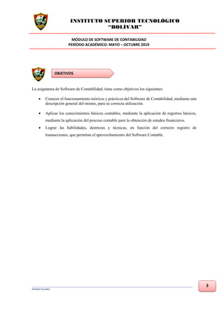 INSTITUTO SUPERIOR TECNOLÓGICO
“BOLÍVAR”
MÓDULO DE SOFTWARE DE CONTABILIDAD
PERÍODO ACADÉMICO: MAYO – OCTUBRE 2019
___________________________________________________________________________________________________________________________
Ambato-Ecuador
3
La asignatura de Software de Contabilidad, tiene como objetivos los siguientes:
• Conocer el funcionamiento teóricos y prácticos del Software de Contabilidad, mediante una
descripción general del mismo, para su correcta utilización.
• Aplicar los conocimientos básicos contables, mediante la aplicación de registros básicos,
mediante la aplicación del proceso contable para la obtención de estados financieros.
• Lograr las habilidades, destrezas y técnicas, en función del correcto registro de
transacciones, que permitan el aprovechamiento del Software Contable.
OBJETIVOS
 