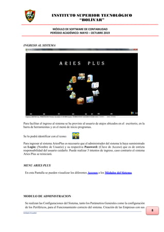 INSTITUTO SUPERIOR TECNOLÓGICO
“BOLÍVAR”
MÓDULO DE SOFTWARE DE CONTABILIDAD
PERÍODO ACADÉMICO: MAYO – OCTUBRE 2019
___________________________________________________________________________________________________________________________
Ambato-Ecuador
8
INGRESO AL SISTEMA
Para facilitar el ingreso al sistema se ha provisto al usuario de atajos ubicados en el escritorio, en la
barra de herramientas y en el menú de inicio programas.
Se lo podrá identificar con el icono:
Para ingresar al sistema AriesPlus es necesario que el administrador del sistema le haya suministrado
un Login: (Nombre de Usuario) y su respectiva Password: (Clave de Acceso) que es de estricta
responsabilidad del usuario cuidarlo. Puede realizar 3 intentos de ingreso, caso contrario el sistema
Aries Plus se reiniciará.
MENU ARIES PLUS
En esta Pantalla se pueden visualizar los diferentes Accesos a los Módulos del Sistema.
MODULO DE ADMINISTRACION
Se realizan las Configuraciones del Sistema, tanto los Parámetros Generales como la configuración
de los Periféricos, para el Funcionamiento correcto del sistema. Creación de las Empresas con sus
 