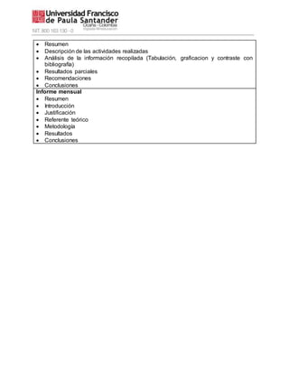  Resumen
 Descripción de las actividades realizadas
 Análisis de la información recopilada (Tabulación, graficacion y contraste con
bibliografía)
 Resultados parciales
 Recomendaciones
 Conclusiones
Informe mensual
 Resumen
 Introducción
 Justificación
 Referente teórico
 Metodología
 Resultados
 Conclusiones
 