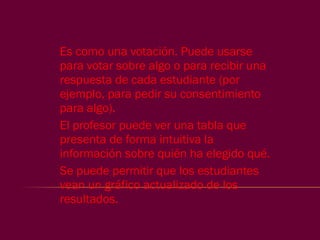 Es como una votación. Puede usarse para votar sobre algo o para recibir una respuesta de cada estudiante (por ejemplo, para pedir su consentimiento para algo). El profesor puede ver una tabla que presenta de forma intuitiva la información sobre quién ha elegido qué.  Se puede permitir que los estudiantes vean un gráfico actualizado de los resultados.  