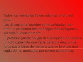 Todos los mensajes llevan adjunta la foto del autor.  Las discusiones pueden verse anidadas, por rama, o presentar los mensajes más antiguos o los más nuevos primero.  El profesor puede obligar la suscripción de todos a un foro o permitir que cada persona elija a qué foros suscribirse de manera que se le envíe una copia de los mensajes por correo electrónico.  