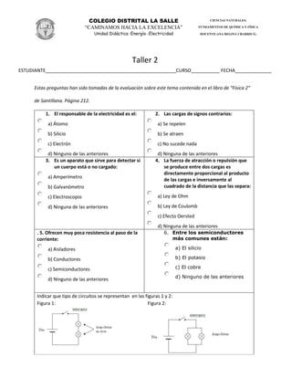 COLEGIO DISTRITAL LA SALLE
“CAMINAMOS HACIA LA EXCELENCIA”
Unidad Didáctica :Energía -Electricidad
CIENCIAS NATURALES:
FUNDAMENTOS DE QUÍMICA Y FÍSICA
DOCENTE:ANA REGINA CHARRIS G.
Taller 2
ESTUDIANTE__________________________________________________CURSO___________ FECHA______________
Estas preguntas han sido tomadas de la evaluación sobre este tema contenida en el libro de “Física 2″
de Santillana. Página 212.
1. El responsable de la electricidad es el:
a) Átomo
b) Silicio
c) Electrón
d) Ninguno de las anteriores
2. Las cargas de signos contrarios:
a) Se repelen
b) Se atraen
c) No sucede nada
d) Ninguna de las anteriores
3. Es un aparato que sirve para detectar si
un cuerpo está o no cargado:
a) Amperímetro
b) Galvanómetro
c) Electroscopio
d) Ninguna de las anteriores
4. La fuerza de atracción o repulsión que
se produce entre dos cargas es
directamente proporcional al producto
de las cargas e inversamente al
cuadrado de la distancia que las separa:
a) Ley de Ohm
b) Ley de Coulomb
c) Efecto Oersted
d) Ninguna de las anteriores
. 5. Ofrecen muy poca resistencia al paso de la
corriente:
a) Aisladores
b) Conductores
c) Semiconductores
d) Ninguno de las anteriores
6. Entre los semiconductores
más comunes están:
a) El silicio
b) El potasio
c) El cobre
d) Ninguno de las anteriores
Indicar que tipo de circuitos se representan en las figuras 1 y 2:
Figura 1: Figura 2:
 