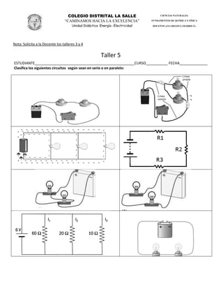 COLEGIO DISTRITAL LA SALLE
“CAMINAMOS HACIA LA EXCELENCIA”
Unidad Didáctica :Energía -Electricidad
CIENCIAS NATURALES:
FUNDAMENTOS DE QUÍMICA Y FÍSICA
DOCENTE:ANA REGINA CHARRIS G.
Nota: Solicita a la Docente los talleres 3 y 4
Taller 5
ESTUDIANTE__________________________________________________CURSO___________ FECHA______________
Clasifica los siguientes circuitos según sean en serie o en paralelo:
 