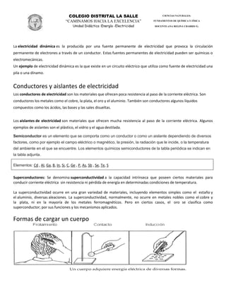 COLEGIO DISTRITAL LA SALLE
“CAMINAMOS HACIA LA EXCELENCIA”
Unidad Didáctica :Energía -Electricidad
CIENCIAS NATURALES:
FUNDAMENTOS DE QUÍMICA Y FÍSICA
DOCENTE:ANA REGINA CHARRIS G.
La electricidad dinámica es la producida por una fuente permanente de electricidad que provoca la circulación
permanente de electrones a través de un conductor. Estas fuentes permanentes de electricidad pueden ser químicas o
electromecánicas.
Un ejemplo de electricidad dinámica es la que existe en un circuito eléctrico que utiliza como fuente de electricidad una
pila o una dínamo.
Conductores y aislantes de electricidad
Los conductores de electricidad son los materiales que ofrecen poca resistencia al paso de la corriente eléctrica. Son
conductores los metales como el cobre, la plata, el oro y el aluminio. También son conductores algunos líquidos
compuestos como los ácidos, las bases y las sales disueltas.
Los aislantes de electricidad son materiales que ofrecen mucha resistencia al paso de la corriente eléctrica. Algunos
ejemplos de aislantes son el plástico, el vidrio y el agua destilada.
Semiconductor es un elemento que se comporta como un conductor o como un aislante dependiendo de diversos
factores, como por ejemplo el campo eléctrico o magnético, la presión, la radiación que le incide, o la temperatura
del ambiente en el que se encuentre. Los elementos químicos semiconductores de la tabla periódica se indican en
la tabla adjunta.
Elementos: Cd , Al, Ga, B, In, Si, C, Ge , P, As, Sb , Se, Te, S
Superconductores: Se denomina superconductividad a la capacidad intrínseca que poseen ciertos materiales para
conducir corriente eléctrica sin resistencia ni pérdida de energía en determinadas condiciones de temperatura.
La superconductividad ocurre en una gran variedad de materiales, incluyendo elementos simples como el estaño y
el aluminio, diversas aleaciones. La superconductividad, normalmente, no ocurre en metales nobles como el cobre y
la plata, ni en la mayoría de los metales ferromagnéticos. Pero en ciertos casos, el oro se clasifica como
superconductor; por sus funciones y los mecanismos aplicados.
Formas de cargar un cuerpo
 