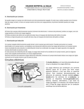 COLEGIO DISTRITAL LA SALLE
“CAMINAMOS HACIA LA EXCELENCIA”
Unidad Didáctica :Energía -Electricidad
CIENCIAS NATURALES:
FUNDAMENTOS DE QUÍMICA Y FÍSICA
DOCENTE:ANA REGINA CHARRIS G.
A.- Electrización por contacto
Se puede cargar un cuerpo con sólo tocarlo con otro previamente cargado. En este caso, ambos quedan con el mismo
tipo de carga, es decir, si toco un cuerpo neutro con otro con carga positiva, el primero también queda con carga
positiva.
B.- Electrización por frotamiento
Al frotar dos cuerpos eléctricamente neutros (número de electrones = número de protones), ambos se cargan, uno con
carga positiva y el otro con carga negativa.
Si frotas una barra de vidrio con un paño de seda, hay un traspaso de electrones del vidrio a la seda.
Si frotas un lápiz de pasta con un paño de lana, hay un traspaso de electrones del paño a al lápiz.
C.- Electrización por inducción
Un cuerpo cargado eléctricamente puede atraer a otro cuerpo que está neutro. Cuando acercamos un cuerpo
electrizado a un cuerpo neutro, se establece una interacción eléctrica entre las cargas del primero y el cuerpo neutro.
Como resultado de esta relación, la redistribución inicial se ve alterada: las cargas con signo opuesto a la carga del
cuerpo electrizado se acercan a éste.
En este proceso de redistribución de cargas, la carga neta inicial no ha variado en el cuerpo neutro, pero en algunas
zonas está cargado positivamente y en otras negativamente
Decimos entonces que aparecen cargas eléctricas inducidas. Entonces el cuerpo electrizado induce una carga con signo
contrario en el cuerpo neutro y por lo tanto lo atrae.
Circuitos eléctricos
El circuito eléctrico es el recorrido preestablecido por
el que se desplazan las cargas eléctricas.
Las cargas eléctricas que constituyen una corriente
eléctrica pasan de un punto que tiene mayor
potencial eléctrico a otro que tiene un potencial
inferior. Para mantener permanentemente esa
diferencia de potencial, llamada también voltaje o
tensión entre los extremos de un conductor, se
necesita un dispositivo llamado generador (pilas,
baterías, dinamos, alternadores...) que tome las
cargas que llegan a un extremo y las impulse hasta el
otro. El flujo de cargas eléctricas por un conductor
constituye una corriente eléctrica.
 