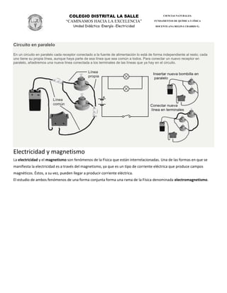 COLEGIO DISTRITAL LA SALLE
“CAMINAMOS HACIA LA EXCELENCIA”
Unidad Didáctica :Energía -Electricidad
CIENCIAS NATURALES:
FUNDAMENTOS DE QUÍMICA Y FÍSICA
DOCENTE:ANA REGINA CHARRIS G.
Circuito en paralelo
En un circuito en paralelo cada receptor conectado a la fuente de alimentación lo está de forma independiente al resto; cada
uno tiene su propia línea, aunque haya parte de esa línea que sea común a todos. Para conectar un nuevo receptor en
paralelo, añadiremos una nueva línea conectada a los terminales de las líneas que ya hay en el circuito.
Electricidad y magnetismo
La electricidad y el magnetismo son fenómenos de la Fìsica que están interrelacionadas. Una de las formas en que se
manifiesta la electricidad es a través del magnetismo, ya que es un tipo de corriente eléctrica que produce campos
magnéticos. Éstos, a su vez, pueden llegar a producir corriente eléctrica.
El estudio de ambos fenómenos de una forma conjunta forma una rama de la Física denominada electromagnetismo.
 