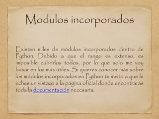 Modulos incorporados
Existen miles de módulos incorporados dentro de
Python. Debido a que el rango es extenso, es
imposible cubrirlos todos, por lo que solo me voy
basar en los más útiles. Si quieres conocer más sobre
los módulos incorporados en Python te invito a que le
eches un vistazo a la página oficial donde encontrarás
toda la documentación necesaria.
 