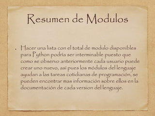 Resumen de Modulos
Hacer una lista con el total de modulo disponibles
para Python podría ser interminable puesto que
como se observo anteriormente cada usuario puede
crear uno nuevo, así pues los módulos del lenguaje
ayudan a las tareas cotidianas de programación, se
pueden encontrar mas información sobre ellos en la
documentación de cada version del lenguaje.
 