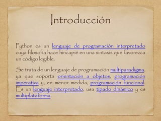 Introducción
Python es un lenguaje de programación interpretado
cuya filosofía hace hincapié en una sintaxis que favorezca
un código legible.
Se trata de un lenguaje de programación multiparadigma,
ya que soporta orientación a objetos, programación
imperativa y, en menor medida, programación funcional.
Es un lenguaje interpretado, usa tipado dinámico y es
multiplataforma.
 