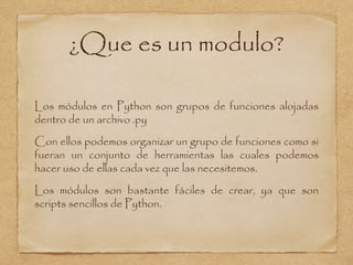 ¿Que es un modulo?
Los módulos en Python son grupos de funciones alojadas
dentro de un archivo .py
Con ellos podemos organizar un grupo de funciones como si
fueran un conjunto de herramientas las cuales podemos
hacer uso de ellas cada vez que las necesitemos.
Los módulos son bastante fáciles de crear, ya que son
scripts sencillos de Python.
 