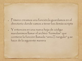 Primero creamos una función,la guardamos en el
directorio donde vamos a tener los demás scripts
Y entonces en una nueva hoja de código
mandaremos llamar el archivo “formulas” que
contiene la función llamada “areaTriangulo” y se
hace de la siguiente manera
 