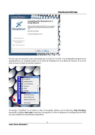 PROGRAMACIÓN SQL
6
Tutor: Yasser Alvarado S.
No creo que sea necesario, pero recomiendo que se le dé un “re-start” a la computadora después de la
instalaciónUna vez instalado podrán ver el icono de WampServer en la Barra de Tarreas. Si se le da
click al icono el menú de opciones aparece.
Al escoger “Localhost” en el menú se abre el navegador defecto con la dirección: http://localhost
mostrando la página index.php creada por el programa. En ella se desglosan la configuración de PHP
así como también las herramientas disponibles.
 