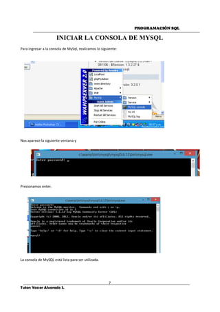 PROGRAMACIÓN SQL
7
Tutor: Yasser Alvarado S.
INICIAR LA CONSOLA DE MYSQL
Para ingresar a la consola de MySql, realizamos lo siguiente:
Nos aparece la siguiente ventana y
Presionamos enter.
La consola de MySQL está lista para ser utilizada.
 