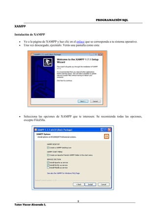 PROGRAMACIÓN SQL
8
Tutor: Yasser Alvarado S.
XAMPP
Instalación de XAMPP
• Ve a la página de XAMPP y haz clic en el enlace que se corresponda a tu sistema operativo.
• Una vez descargado, ejecútalo. Verás una pantalla como esta:
• Selecciona las opciones de XAMPP que te interesen. Se recomienda todas las opciones,
excepto FileZilla.
 